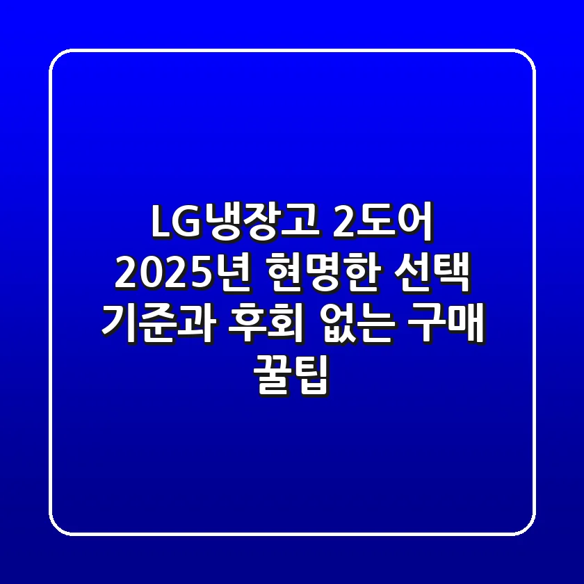 LG냉장고 2도어, 2025년 현명한 선택 기준과 후회 없는 구매 꿀팁