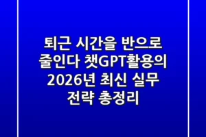 “퇴근 시간을 반으로 줄인다”, 챗GPT활용의 2026년 최신 실무 전략 총정리